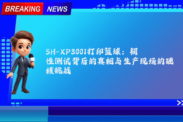 SH-XP3001打印篮球:韧性测试背后的真相与生产现场的硬核挑战