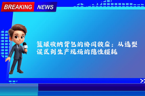 篮球收纳背包的协同效应：从选型误区到生产现场的隐性损耗